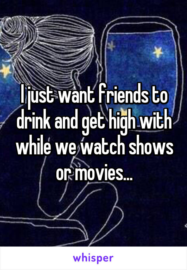 I just want friends to drink and get high with while we watch shows or movies...