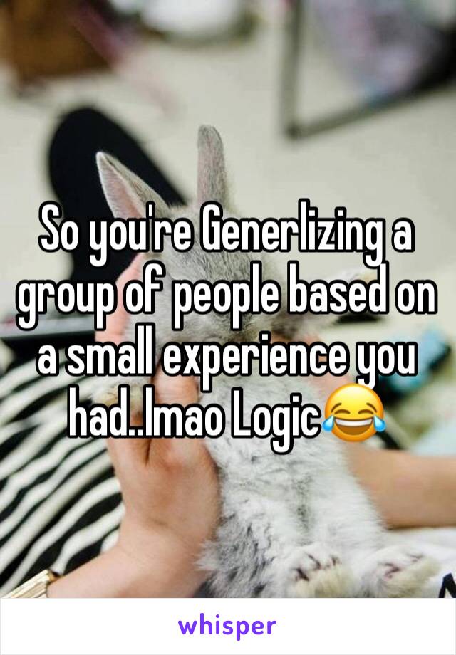 So you're Generlizing a group of people based on a small experience you had..lmao Logic😂