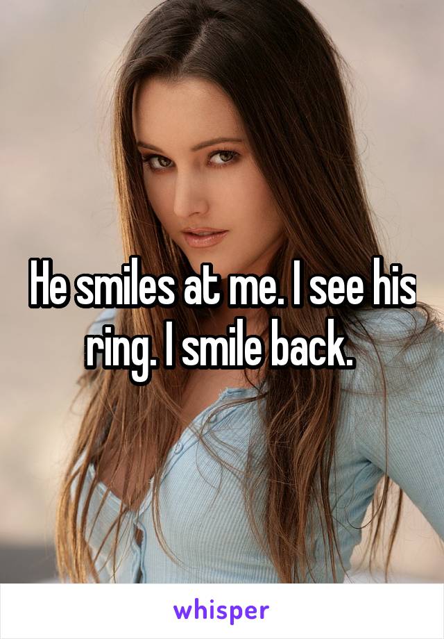 He smiles at me. I see his ring. I smile back. 