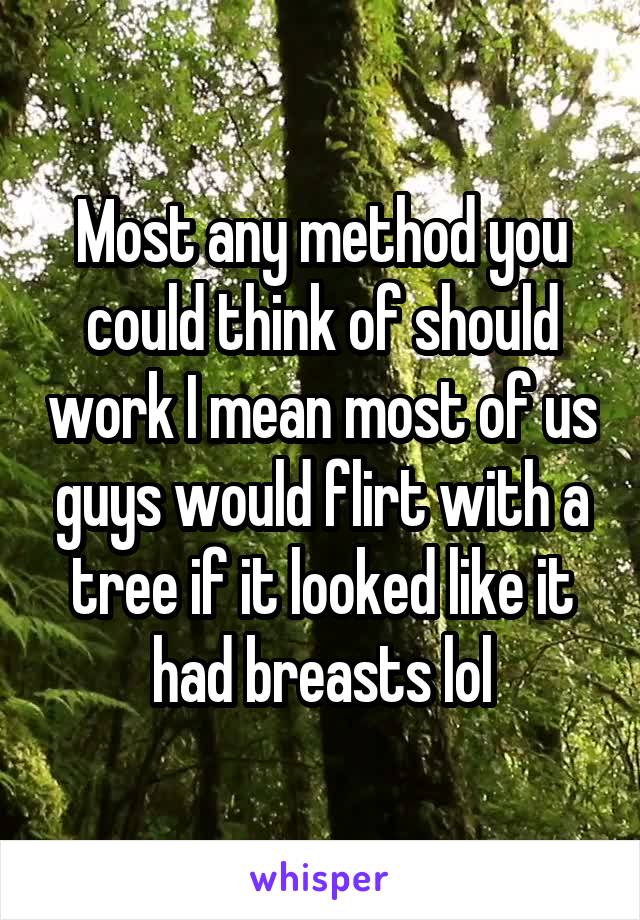 Most any method you could think of should work I mean most of us guys would flirt with a tree if it looked like it had breasts lol