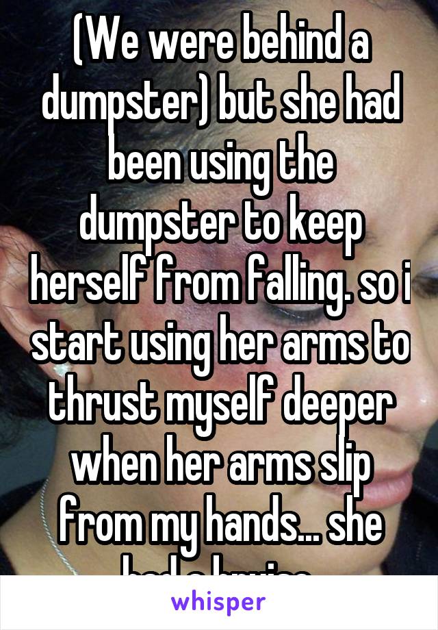 (We were behind a dumpster) but she had been using the dumpster to keep herself from falling. so i start using her arms to thrust myself deeper when her arms slip from my hands... she had a bruise 