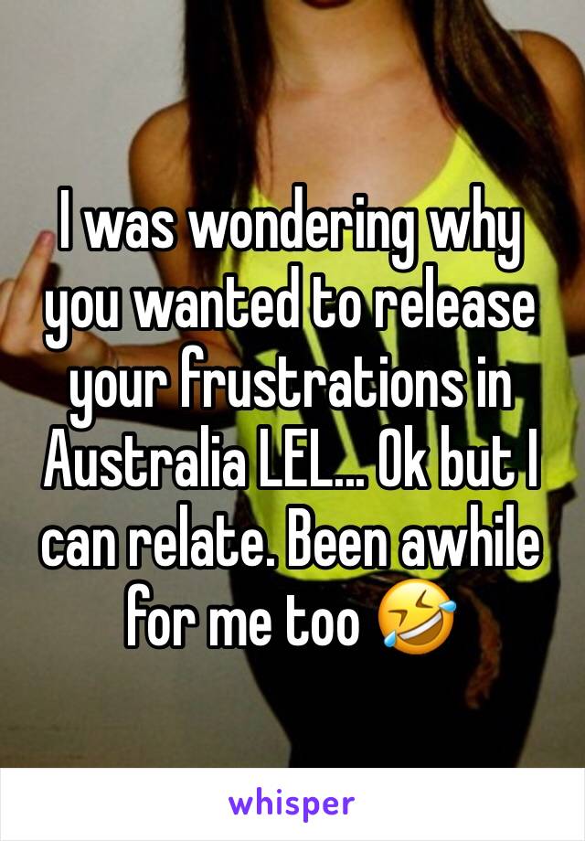 I was wondering why you wanted to release your frustrations in Australia LEL... Ok but I can relate. Been awhile for me too 🤣