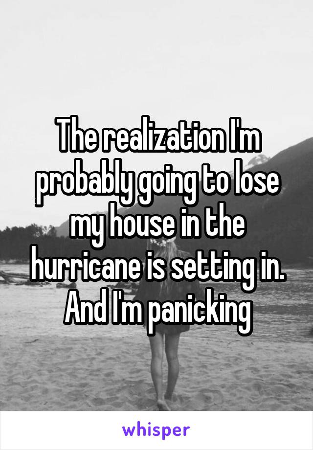 The realization I'm probably going to lose my house in the hurricane is setting in. And I'm panicking