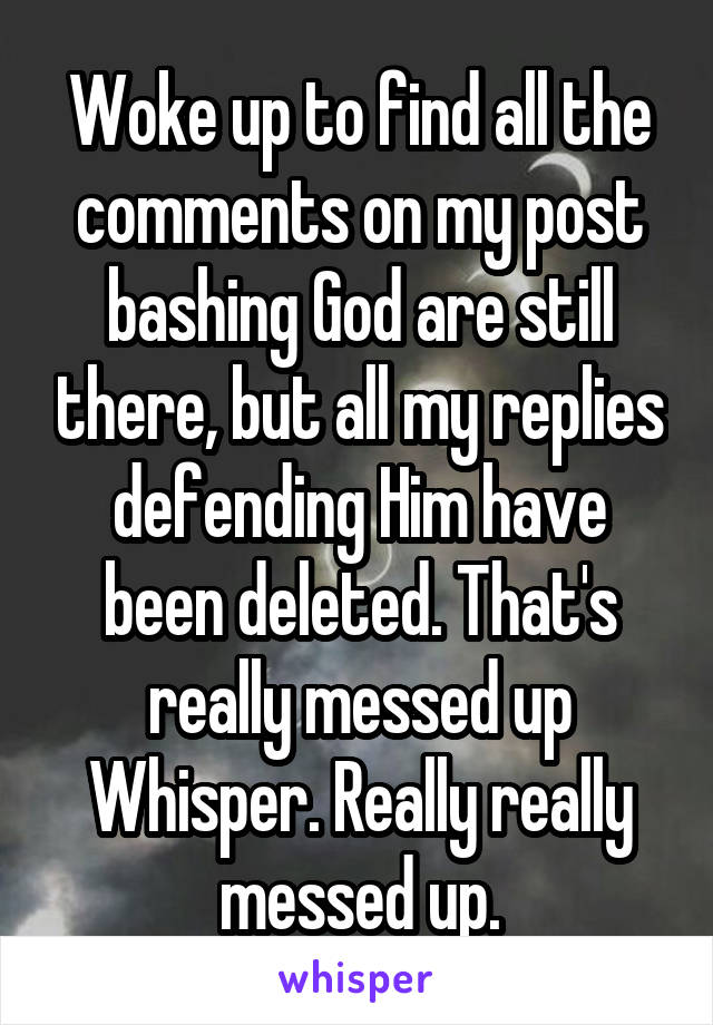 Woke up to find all the comments on my post bashing God are still there, but all my replies defending Him have been deleted. That's really messed up Whisper. Really really messed up.