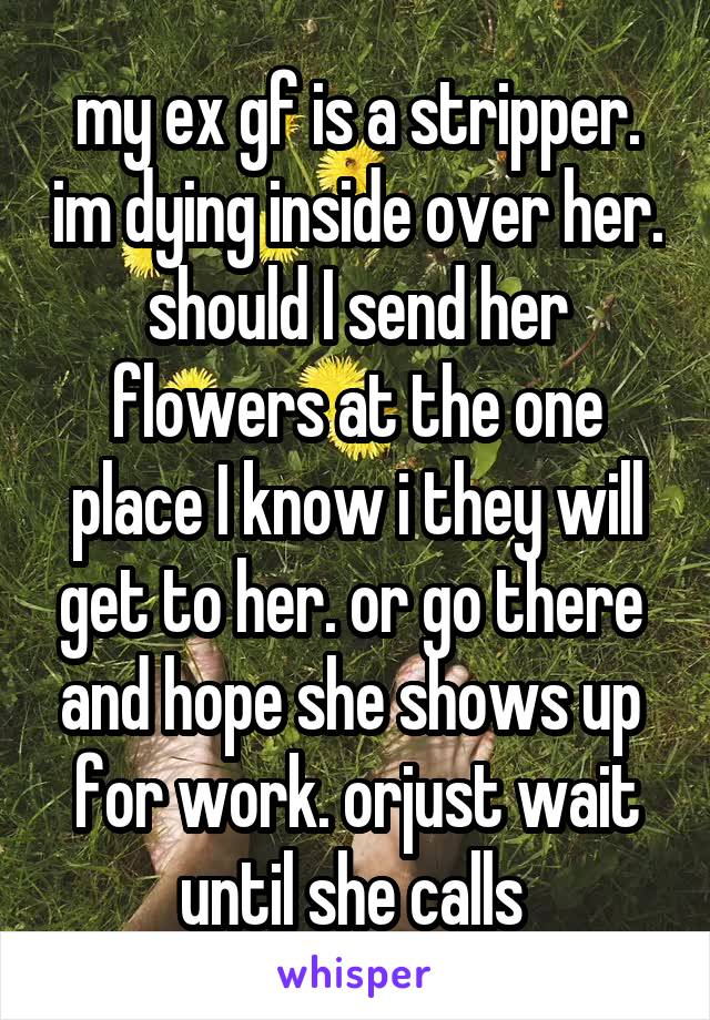 my ex gf is a stripper. im dying inside over her. should I send her flowers at the one place I know i they will get to her. or go there  and hope she shows up  for work. orjust wait until she calls 