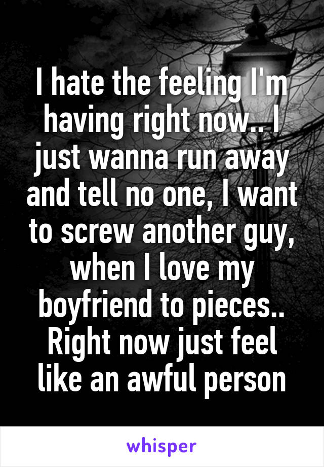 I hate the feeling I'm having right now.. I just wanna run away and tell no one, I want to screw another guy, when I love my boyfriend to pieces.. Right now just feel like an awful person