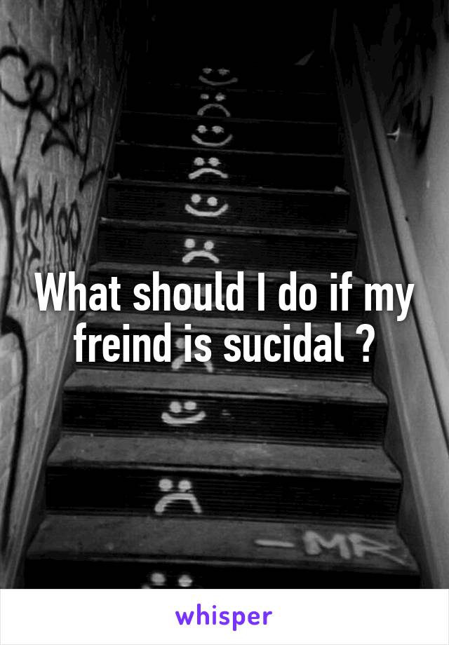 What should I do if my freind is sucidal ?