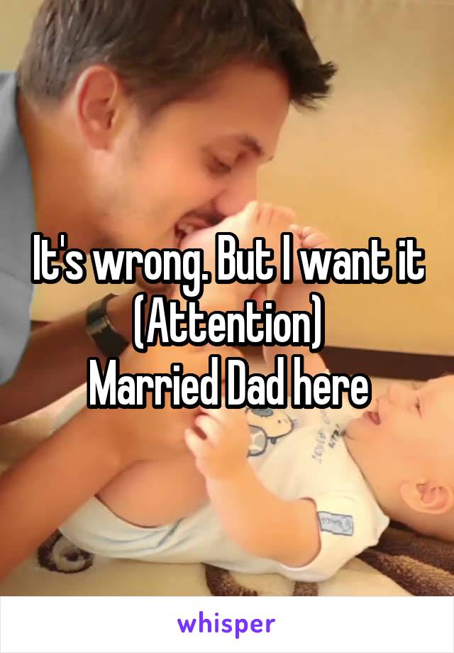 It's wrong. But I want it (Attention)
Married Dad here
