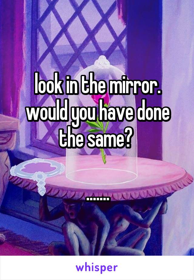 look in the mirror. would you have done the same? 

.......