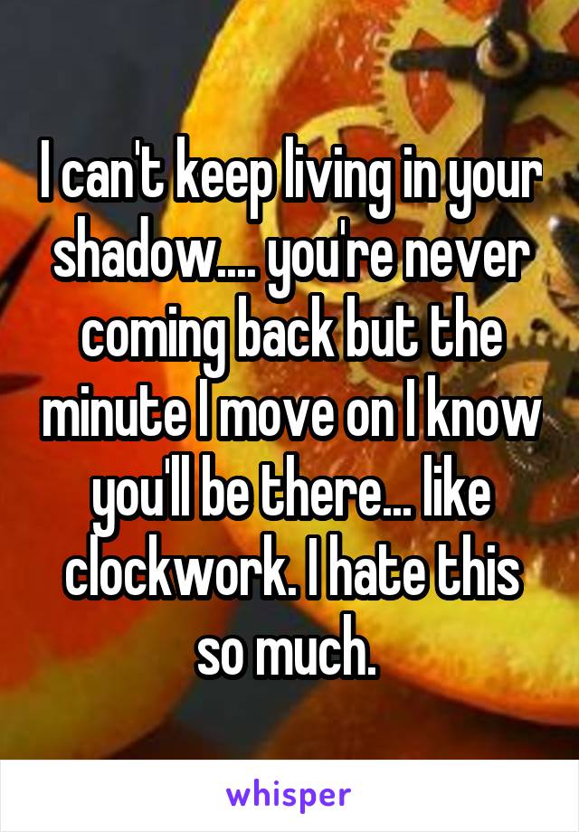 I can't keep living in your shadow.... you're never coming back but the minute I move on I know you'll be there... like clockwork. I hate this so much. 