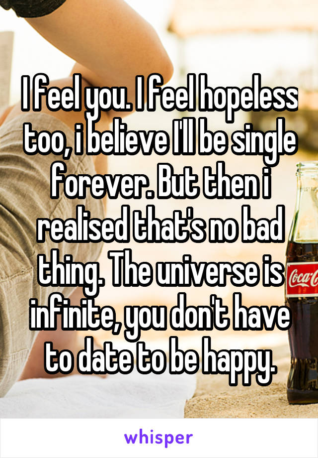 I feel you. I feel hopeless too, i believe I'll be single forever. But then i realised that's no bad thing. The universe is infinite, you don't have to date to be happy.