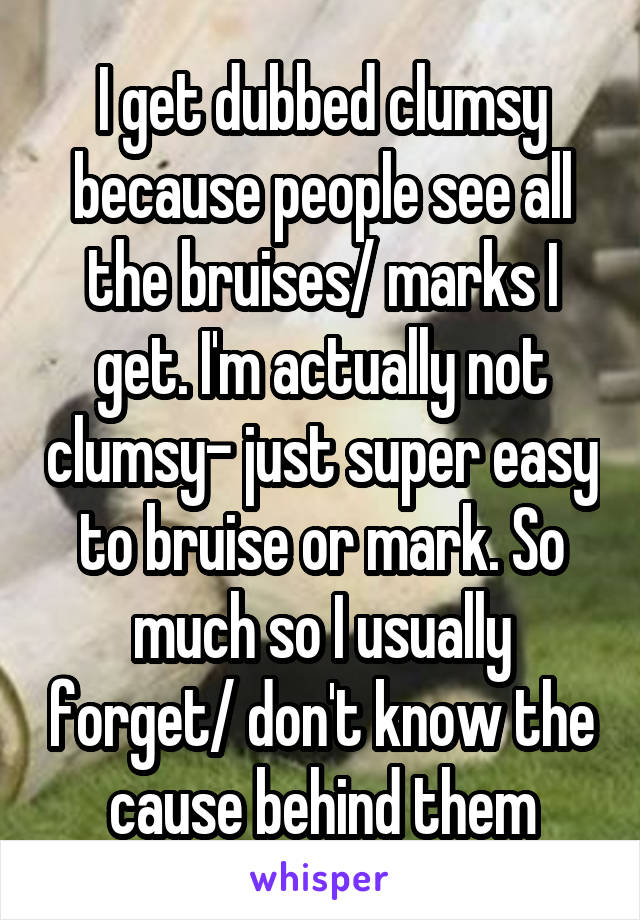 I get dubbed clumsy because people see all the bruises/ marks I get. I'm actually not clumsy- just super easy to bruise or mark. So much so I usually forget/ don't know the cause behind them