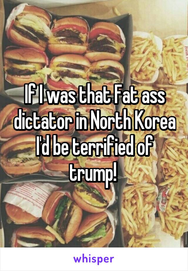If I was that Fat ass dictator in North Korea I'd be terrified of trump! 