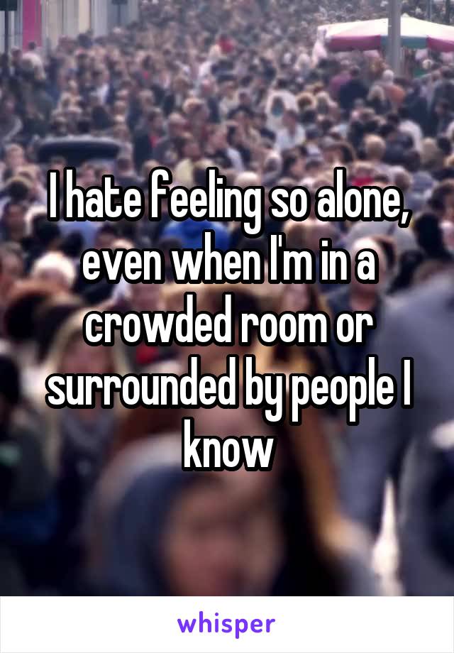 I hate feeling so alone, even when I'm in a crowded room or surrounded by people I know