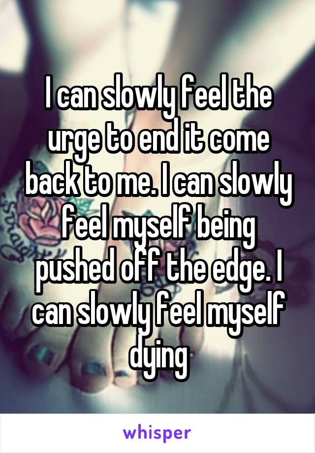 I can slowly feel the urge to end it come back to me. I can slowly feel myself being pushed off the edge. I can slowly feel myself dying