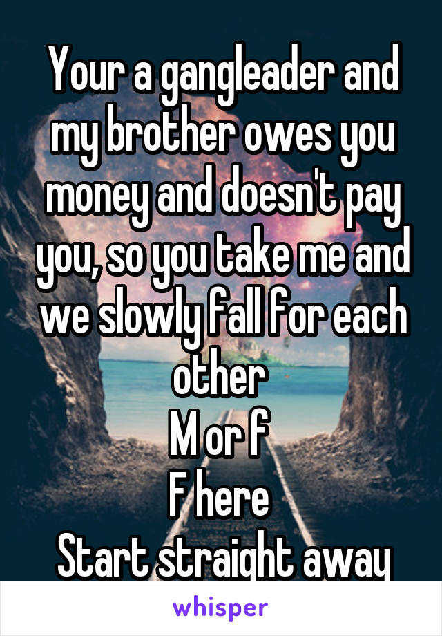 Your a gangleader and my brother owes you money and doesn't pay you, so you take me and we slowly fall for each other 
M or f 
F here 
Start straight away