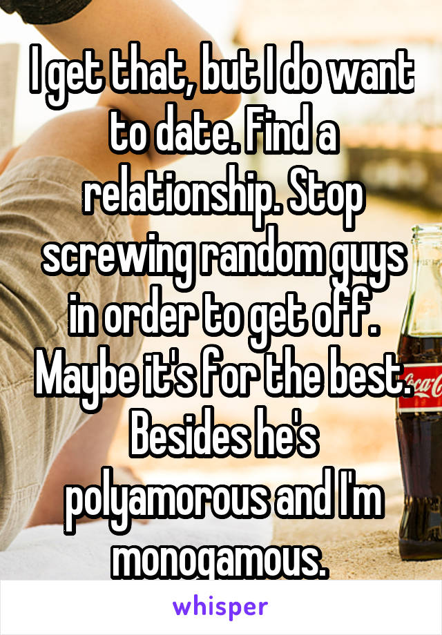 I get that, but I do want to date. Find a relationship. Stop screwing random guys in order to get off. Maybe it's for the best. Besides he's polyamorous and I'm monogamous. 