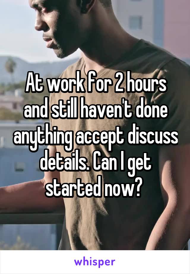 At work for 2 hours and still haven't done anything accept discuss details. Can I get started now? 
