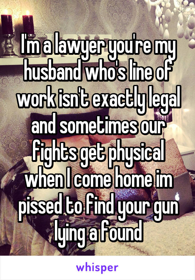 I'm a lawyer you're my husband who's line of work isn't exactly legal and sometimes our fights get physical when I come home im pissed to find your gun lying a found