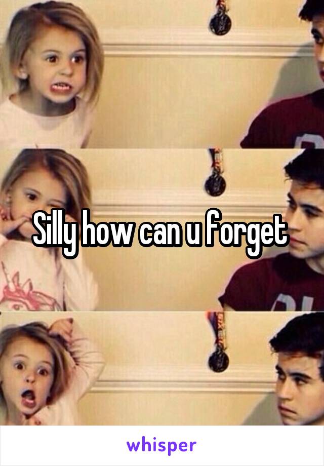Silly how can u forget 