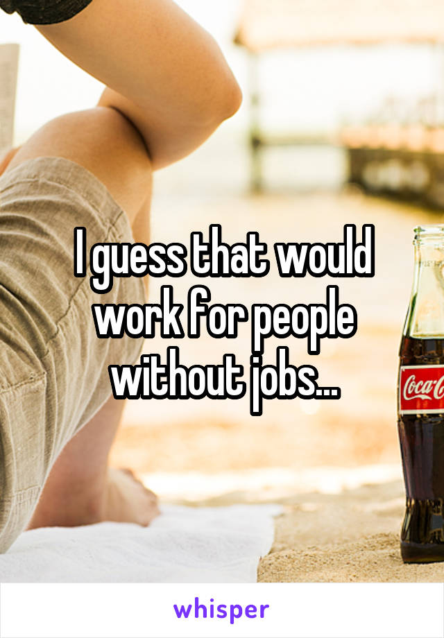 I guess that would work for people without jobs...