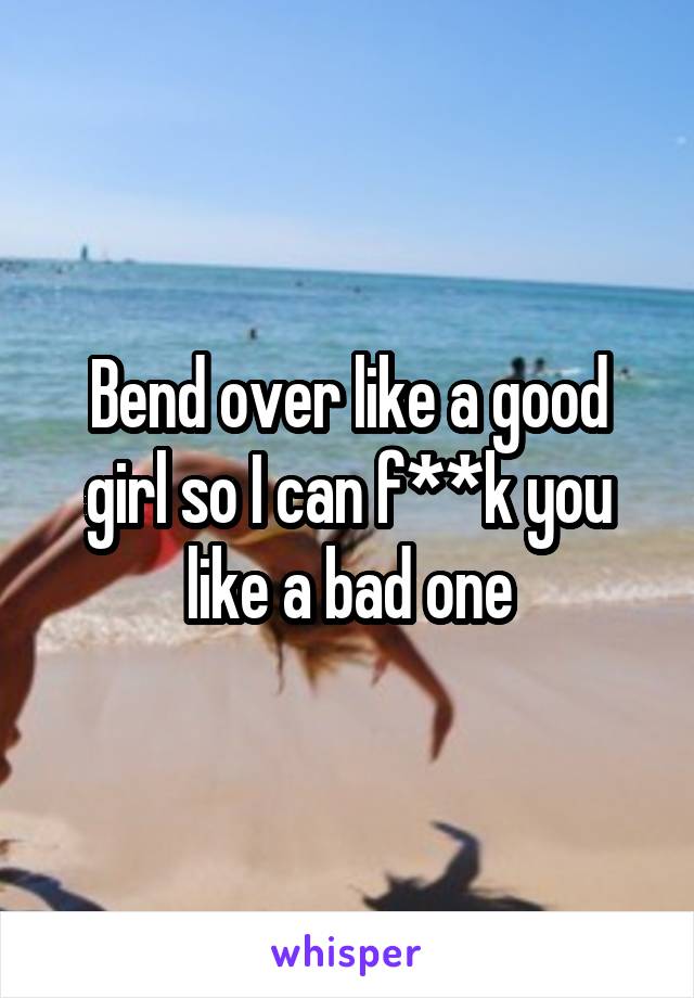 Bend over like a good girl so I can f**k you like a bad one