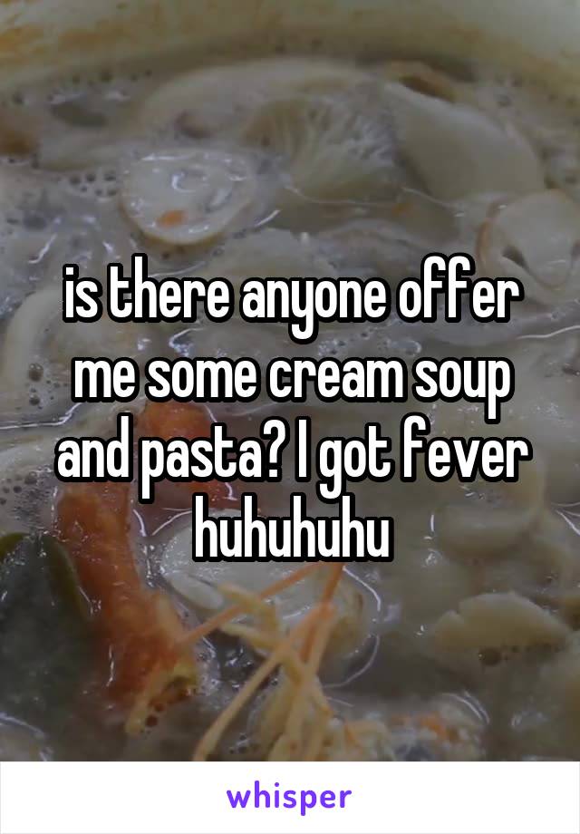 is there anyone offer me some cream soup and pasta? I got fever huhuhuhu