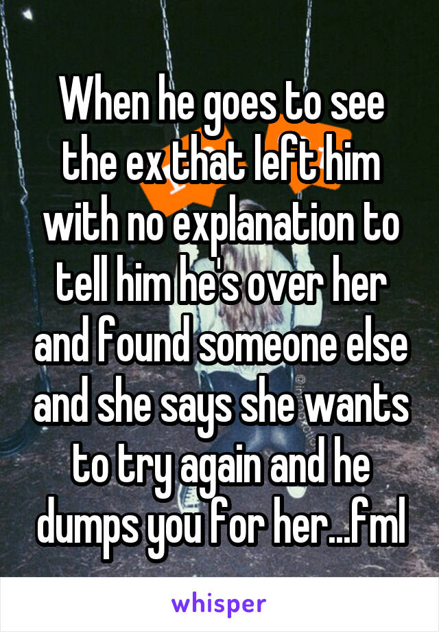 When he goes to see the ex that left him with no explanation to tell him he's over her and found someone else and she says she wants to try again and he dumps you for her...fml
