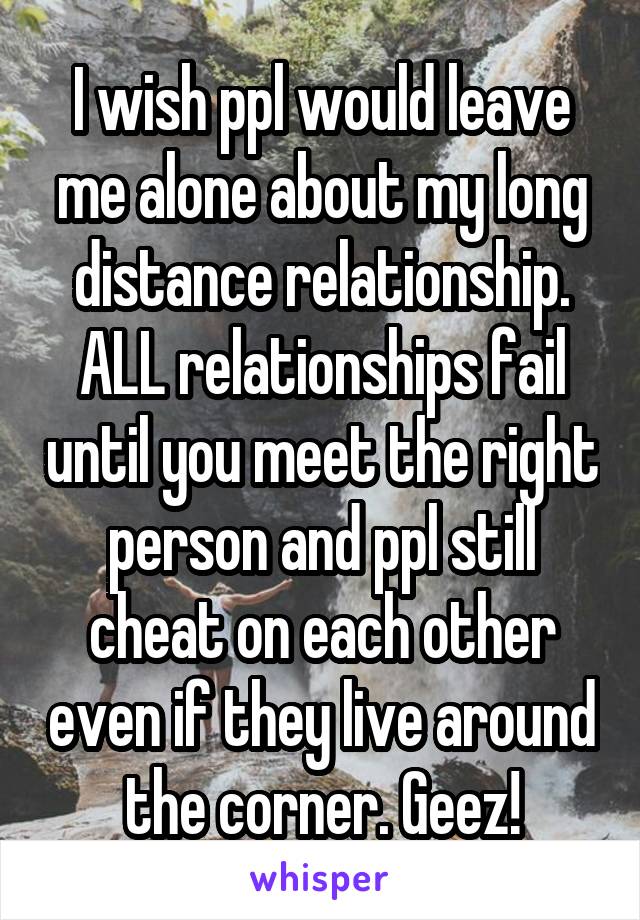 I wish ppl would leave me alone about my long distance relationship. ALL relationships fail until you meet the right person and ppl still cheat on each other even if they live around the corner. Geez!