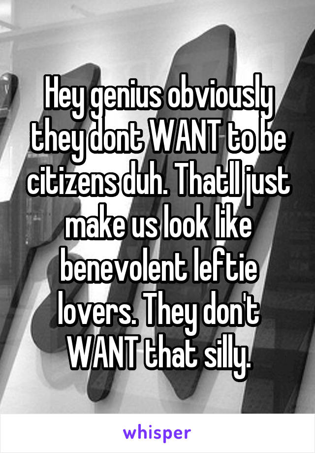 Hey genius obviously they dont WANT to be citizens duh. Thatll just make us look like benevolent leftie lovers. They don't WANT that silly.