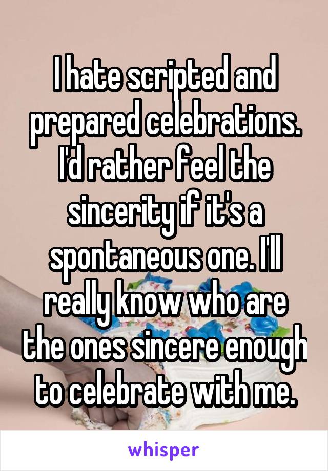 I hate scripted and prepared celebrations. I'd rather feel the sincerity if it's a spontaneous one. I'll really know who are the ones sincere enough to celebrate with me.