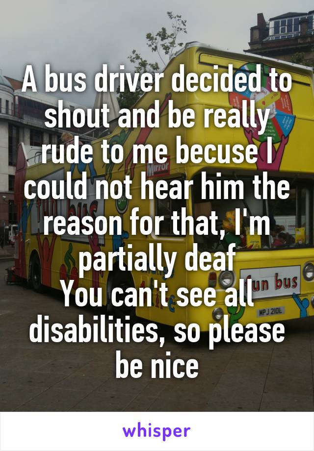A bus driver decided to shout and be really rude to me becuse I could not hear him the reason for that, I'm partially deaf
You can't see all disabilities, so please be nice