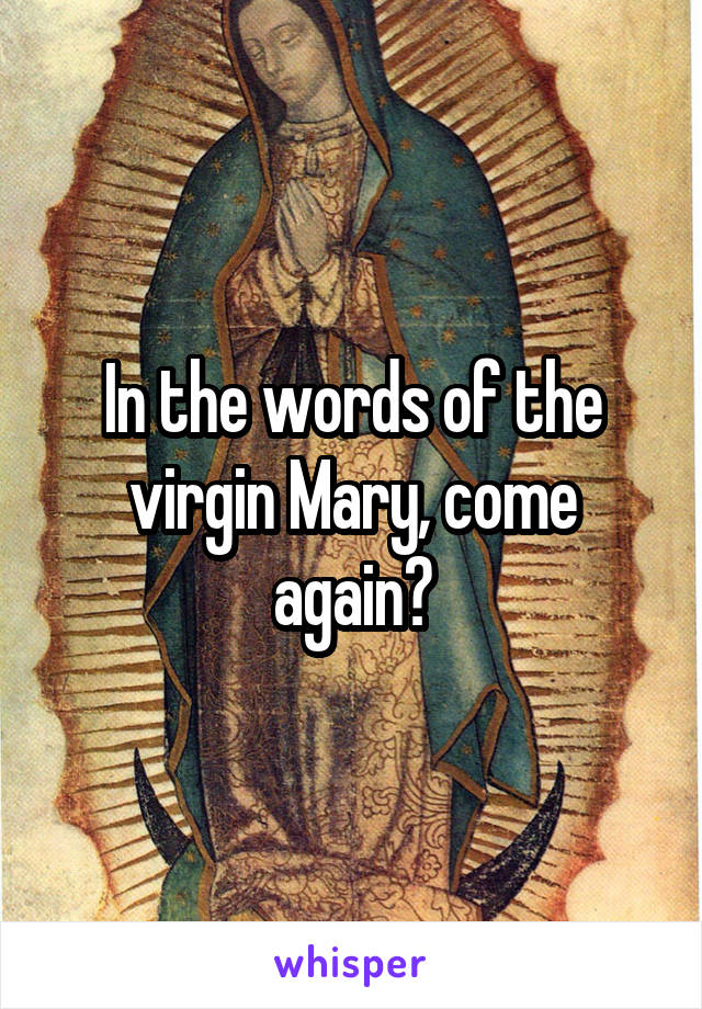 In the words of the virgin Mary, come again?