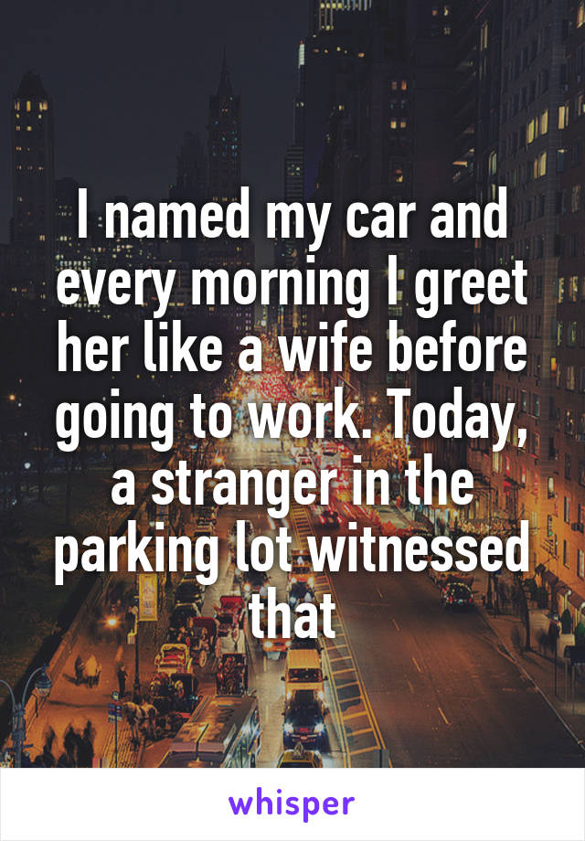 I named my car and every morning I greet her like a wife before going to work. Today, a stranger in the parking lot witnessed that
