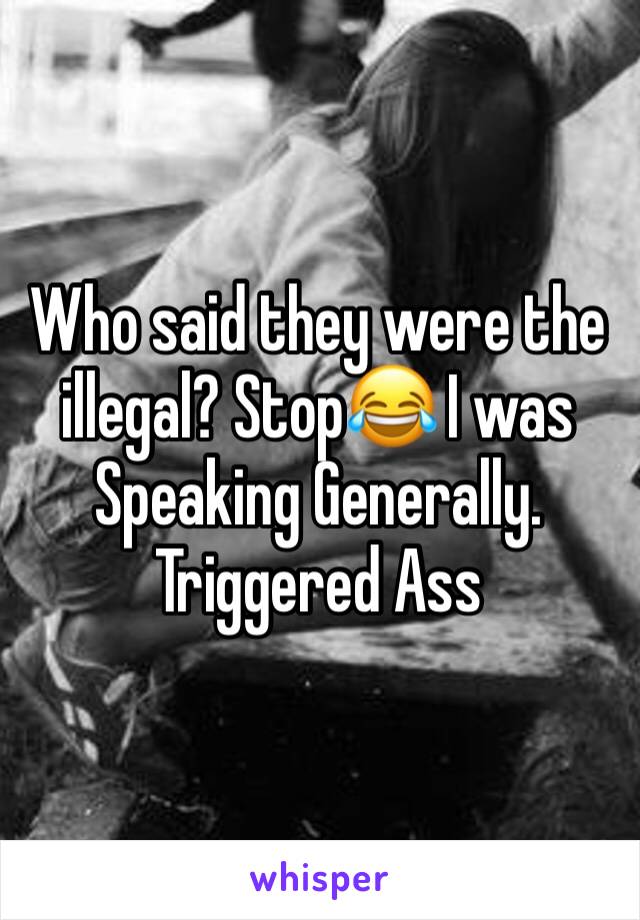 Who said they were the illegal? Stop😂 I was Speaking Generally. Triggered Ass