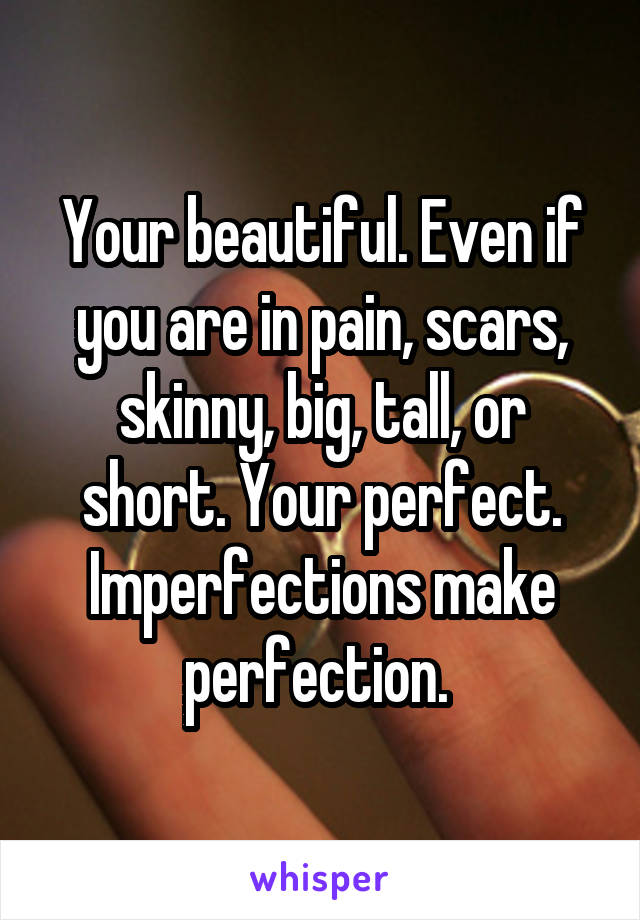 Your beautiful. Even if you are in pain, scars, skinny, big, tall, or short. Your perfect. Imperfections make perfection. 