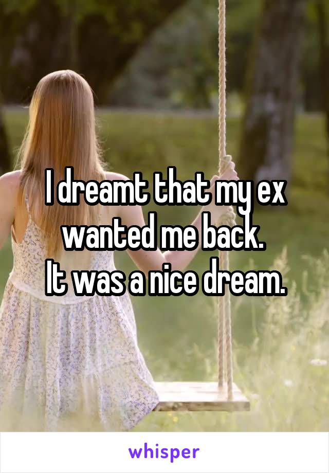 I dreamt that my ex wanted me back. 
It was a nice dream.