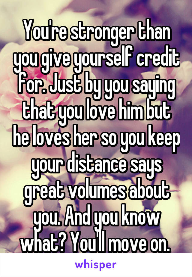 You're stronger than you give yourself credit for. Just by you saying that you love him but he loves her so you keep your distance says great volumes about you. And you know what? You'll move on. 