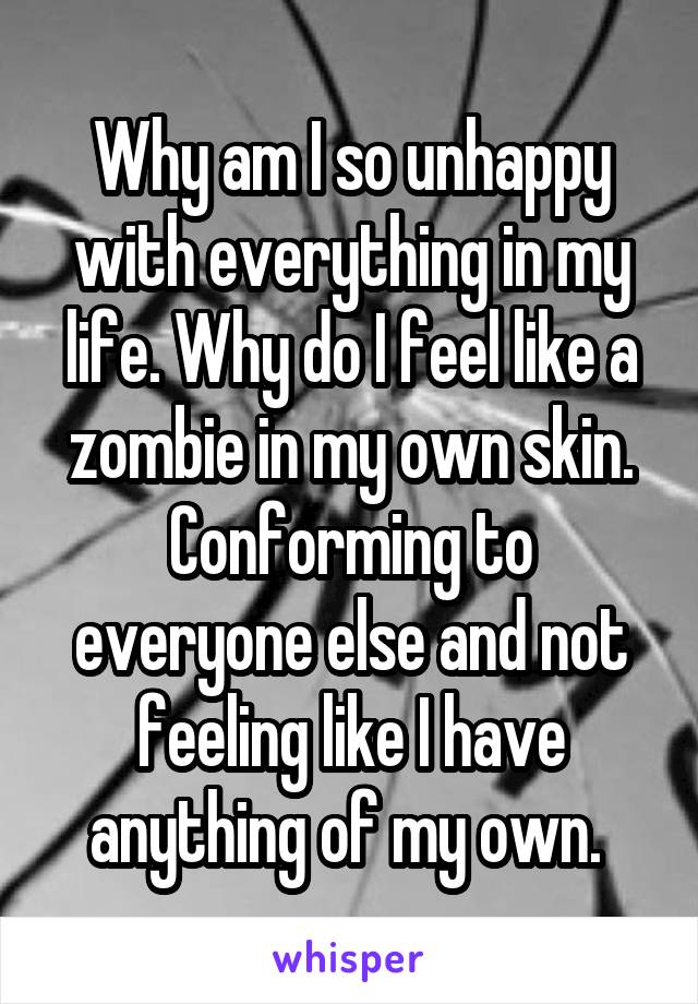 Why am I so unhappy with everything in my life. Why do I feel like a zombie in my own skin. Conforming to everyone else and not feeling like I have anything of my own. 