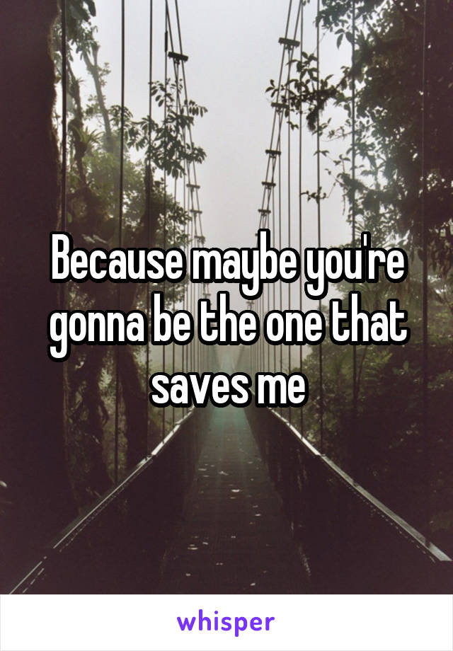 Because maybe you're gonna be the one that saves me
