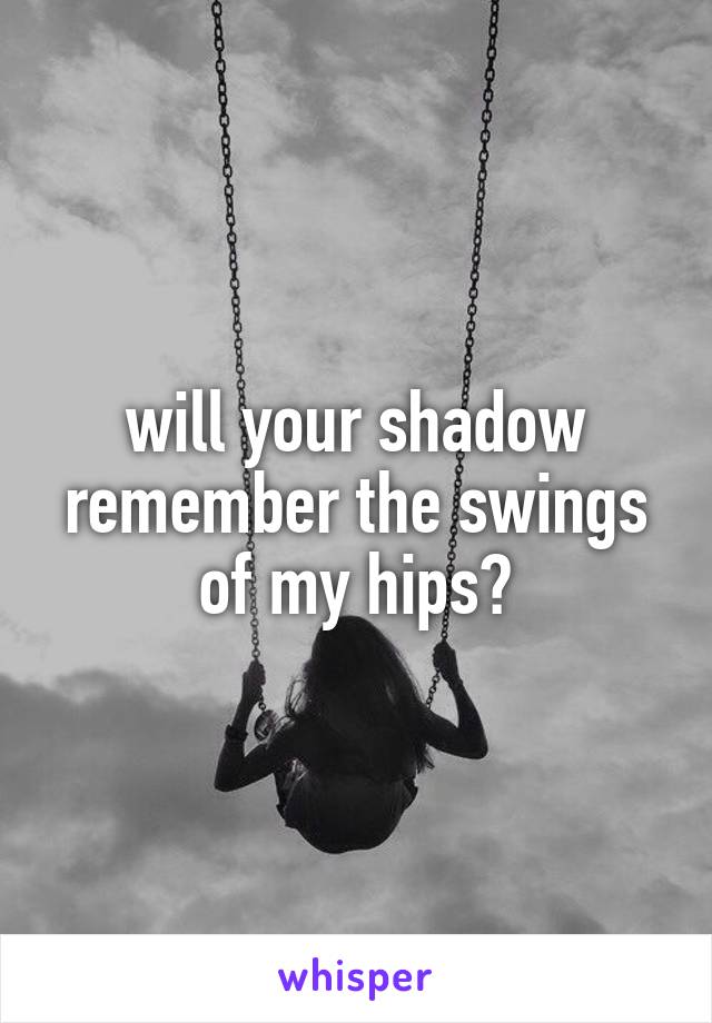 will your shadow remember the swings of my hips?
