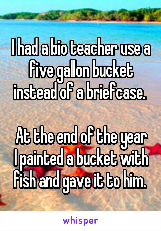 I had a bio teacher use a five gallon bucket instead of a briefcase. 

At the end of the year I painted a bucket with fish and gave it to him. 