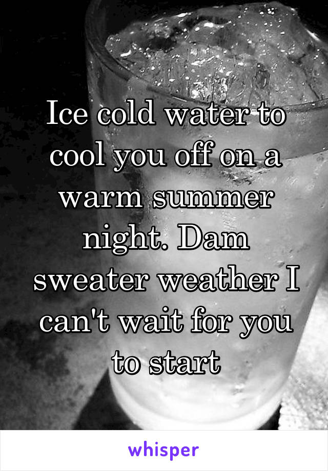 Ice cold water to cool you off on a warm summer night. Dam sweater weather I can't wait for you to start