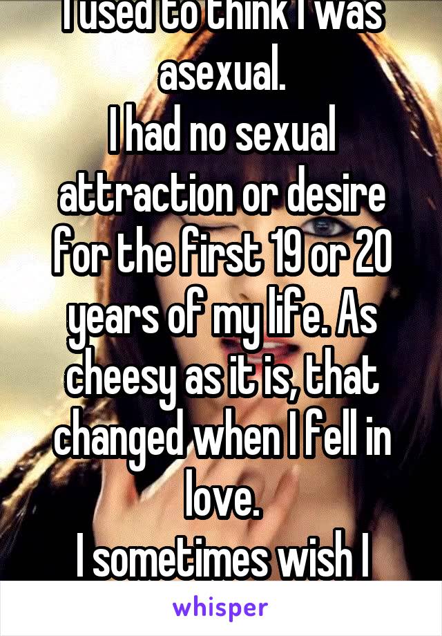 I used to think I was asexual.
I had no sexual attraction or desire for the first 19 or 20 years of my life. As cheesy as it is, that changed when I fell in love.
I sometimes wish I were ace.
