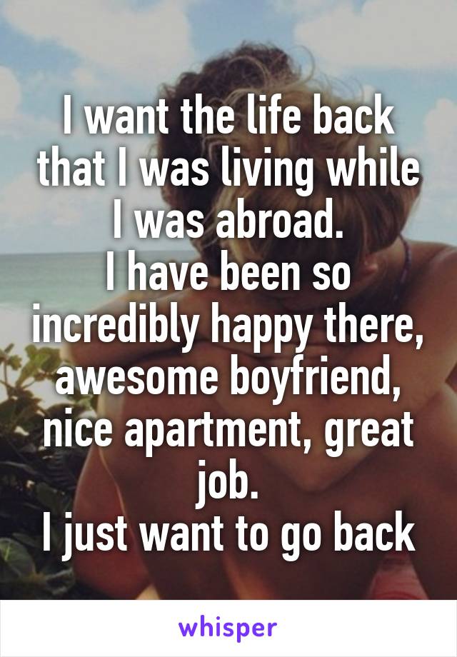 I want the life back that I was living while I was abroad.
I have been so incredibly happy there, awesome boyfriend, nice apartment, great job.
I just want to go back
