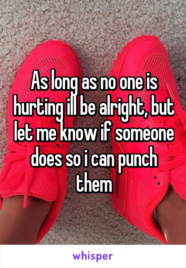 As long as no one is hurting ill be alright, but let me know if someone does so i can punch them