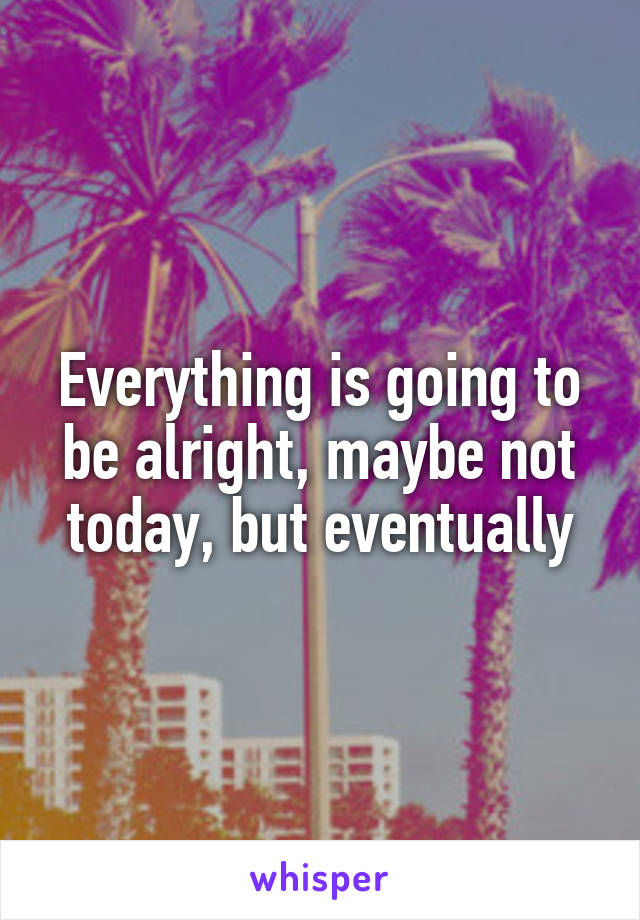 Everything is going to be alright, maybe not today, but eventually