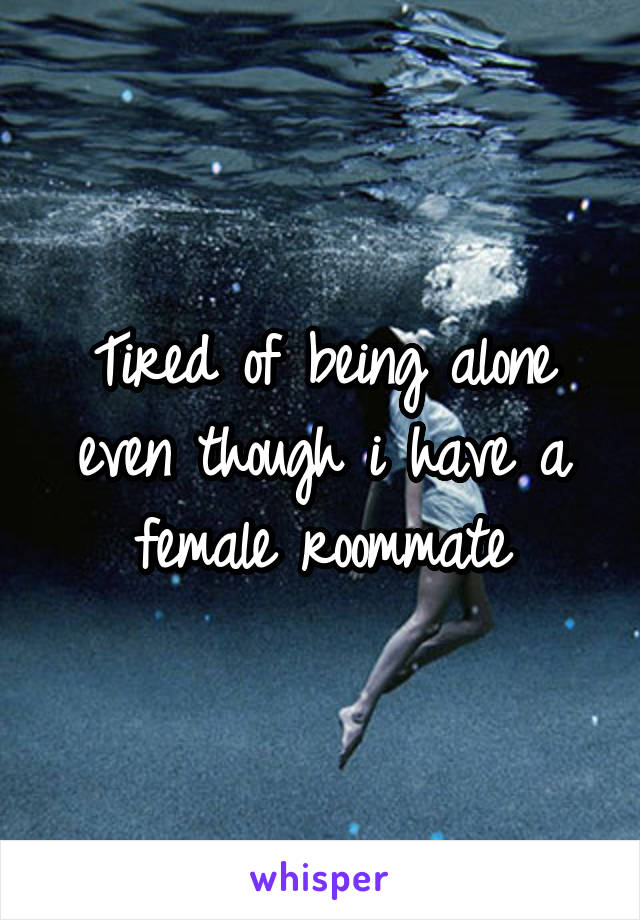 Tired of being alone even though i have a female roommate