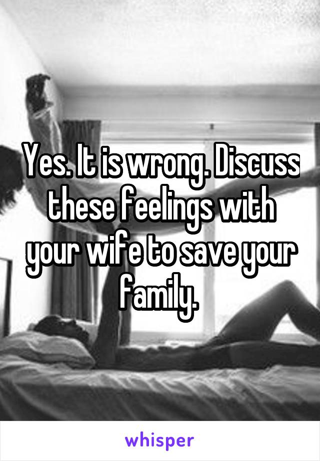 Yes. It is wrong. Discuss these feelings with your wife to save your family. 