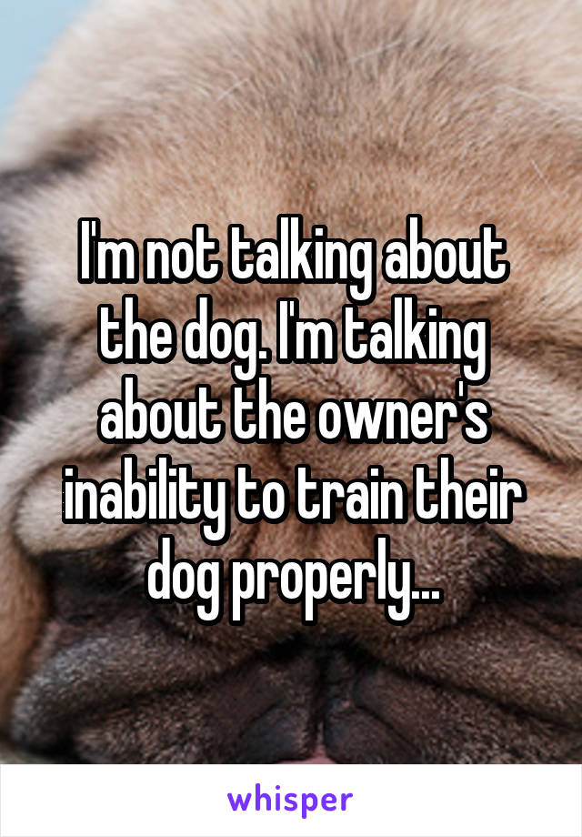 I'm not talking about the dog. I'm talking about the owner's inability to train their dog properly...